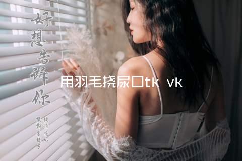 用羽毛挠尿口tk vk